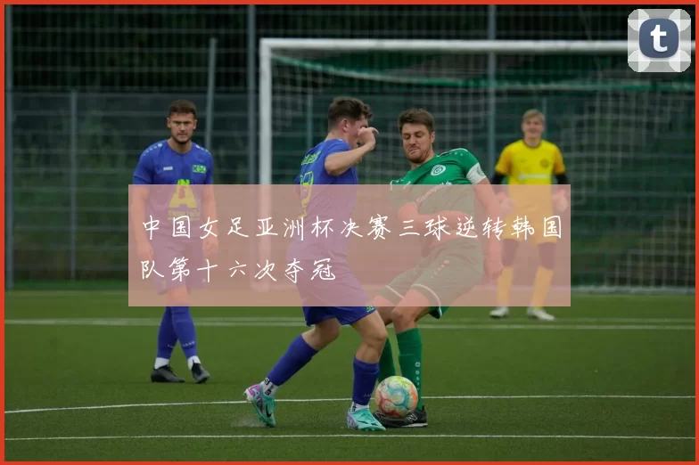 中国女足亚洲杯决赛三球逆转韩国队第十六次夺冠