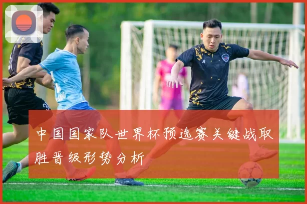 中国国家队世界杯预选赛关键战取胜晋级形势分析