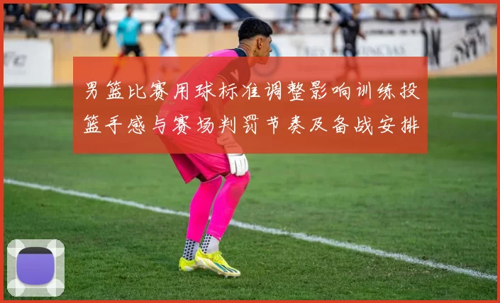 男篮比赛用球标准调整影响训练投篮手感与赛场判罚节奏及备战安排