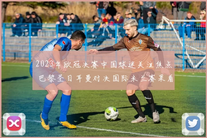 2023年欧冠决赛中国球迷关注焦点 巴黎圣日耳曼对决国际米兰赛果看点解析
