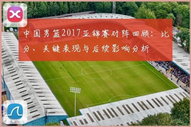 中国男篮2017亚锦赛对阵回顾：比分、关键表现与后续影响分析