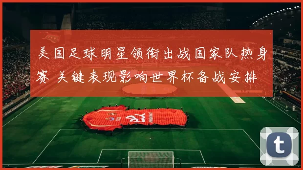 美国足球明星领衔出战国家队热身赛 关键表现影响世界杯备战安排