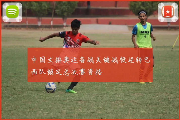 中国女排奥运备战关键战役逆转巴西队锁定总决赛资格