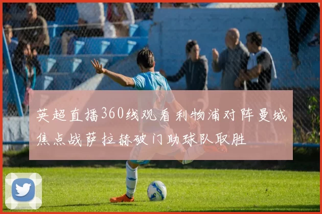 英超直播360线观看利物浦对阵曼城焦点战萨拉赫破门助球队取胜