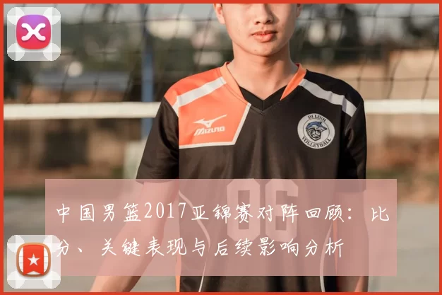 中国男篮2017亚锦赛对阵回顾：比分、关键表现与后续影响分析