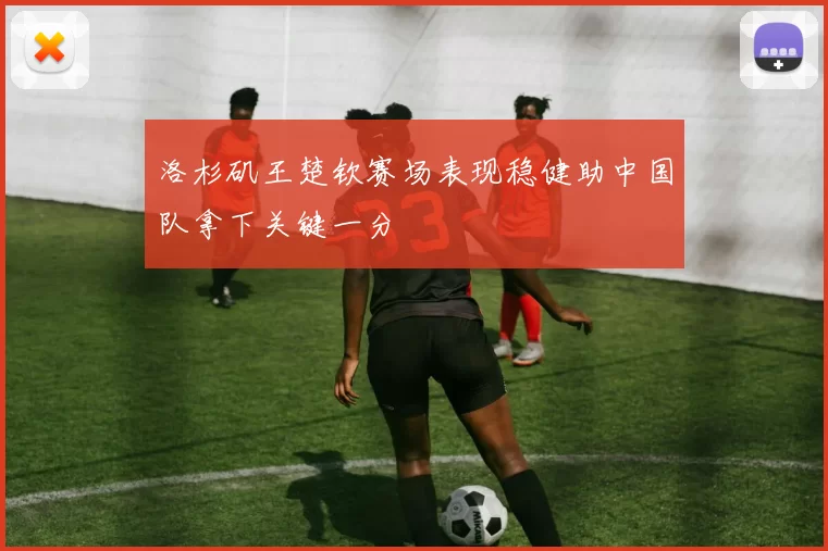 洛杉矶王楚钦赛场表现稳健助中国队拿下关键一分