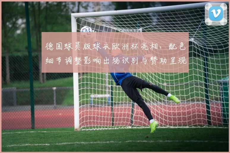德国球员版球衣欧洲杯亮相，配色细节调整影响出场识别与赞助呈现