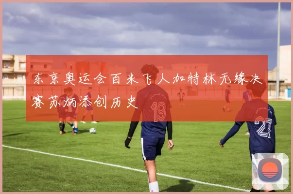 东京奥运会百米飞人加特林无缘决赛苏炳添创历史