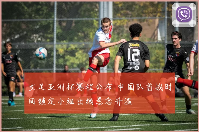 女足亚洲杯赛程公布 中国队首战时间锁定小组出线悬念升温