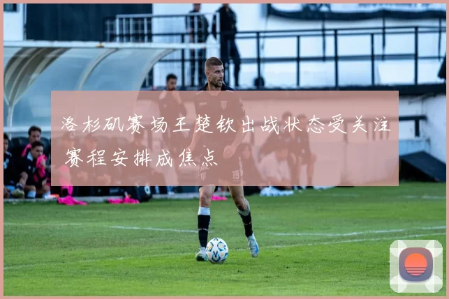 洛杉矶赛场王楚钦出战状态受关注 赛程安排成焦点