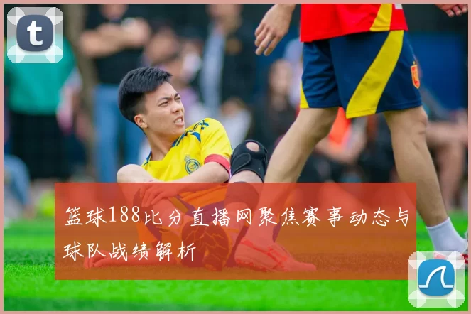 篮球188比分直播网聚焦赛事动态与球队战绩解析