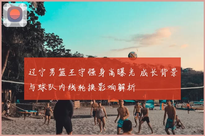 辽宁男篮王守强身高曝光 成长背景与球队内线轮换影响解析