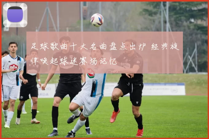 足球歌曲十大名曲盘点出炉 经典旋律唤起球迷赛场记忆