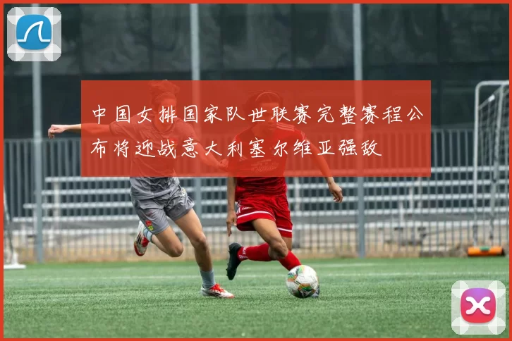 中国女排国家队世联赛完整赛程公布将迎战意大利塞尔维亚强敌