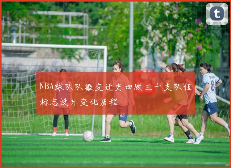 NBA球队队徽变迁史回顾三十支队伍标志设计变化历程