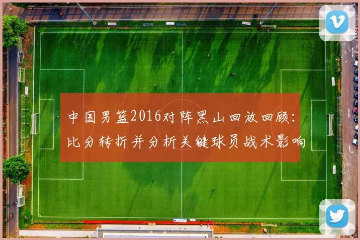 中国男篮2016对阵黑山回放回顾：比分转折并分析关键球员战术影响