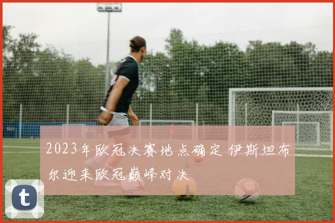 2023年欧冠决赛地点确定 伊斯坦布尔迎来欧冠巅峰对决