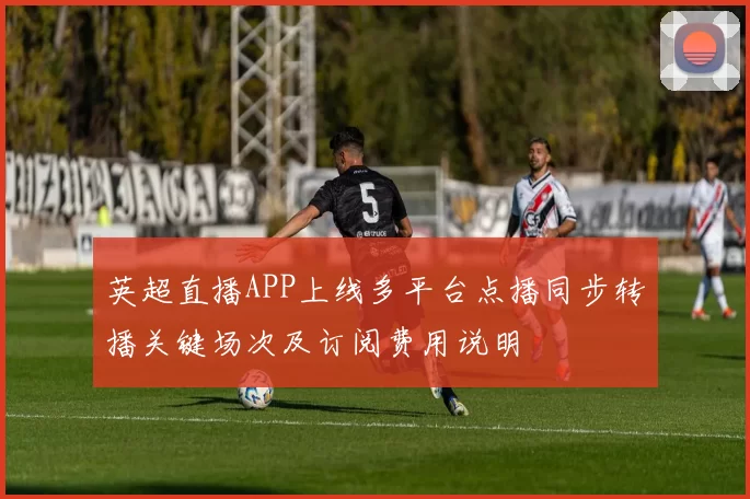 英超直播APP上线多平台点播同步转播关键场次及订阅费用说明