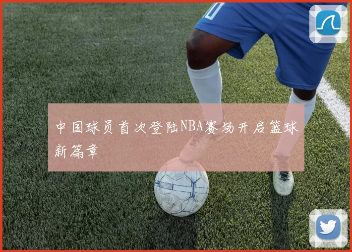 中国球员首次登陆NBA赛场开启篮球新篇章
