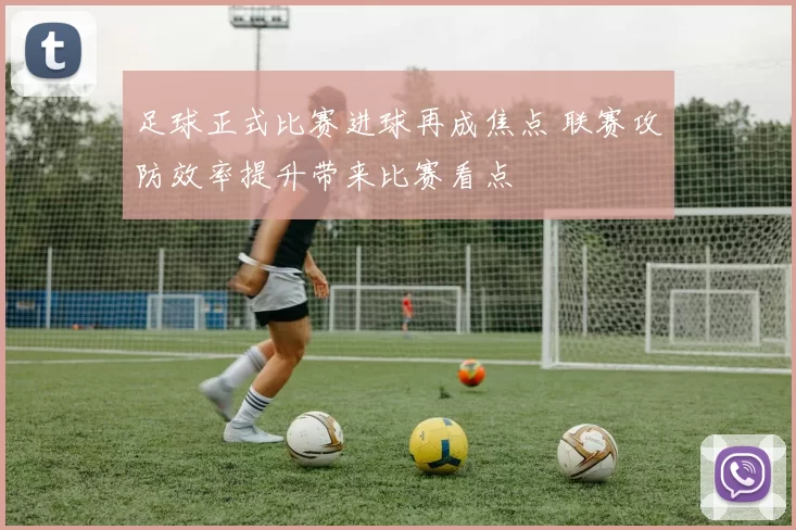 足球正式比赛进球再成焦点 联赛攻防效率提升带来比赛看点