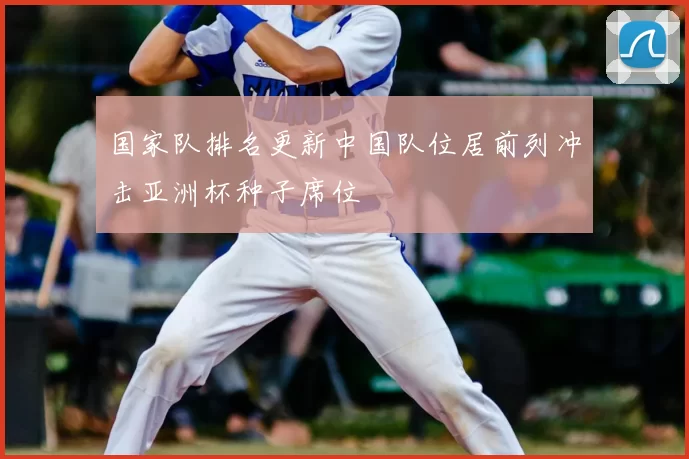国家队排名更新中国队位居前列冲击亚洲杯种子席位
