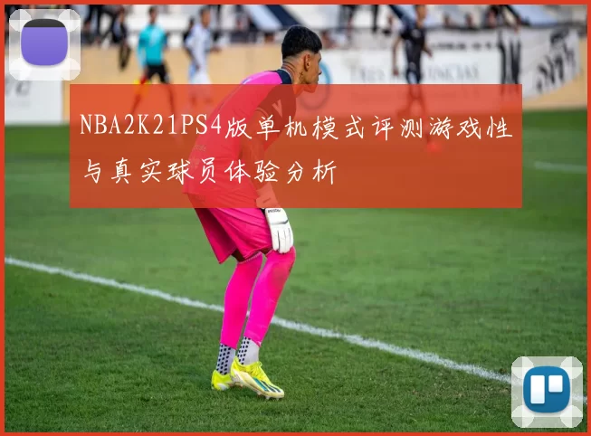 NBA2K21PS4版单机模式评测游戏性与真实球员体验分析