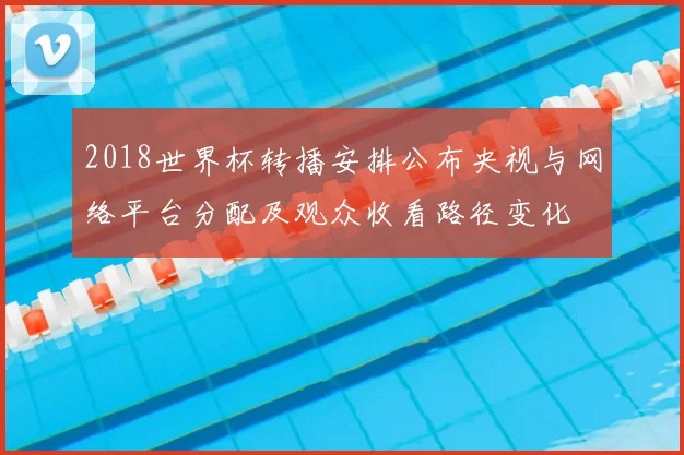 2018世界杯转播安排公布央视与网络平台分配及观众收看路径变化