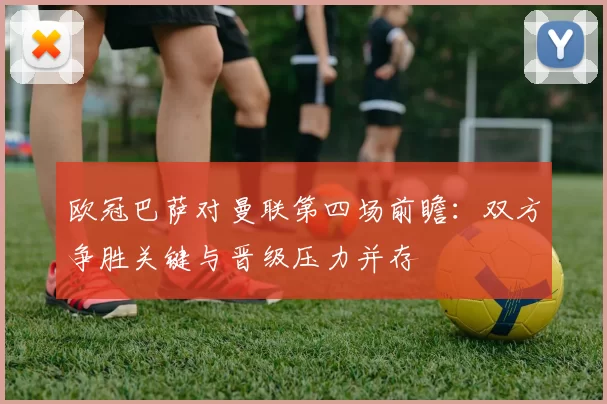 欧冠巴萨对曼联第四场前瞻：双方争胜关键与晋级压力并存