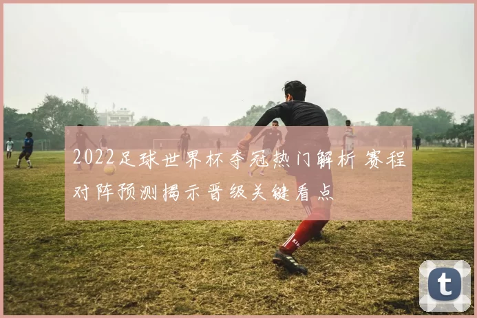 2022足球世界杯夺冠热门解析 赛程对阵预测揭示晋级关键看点