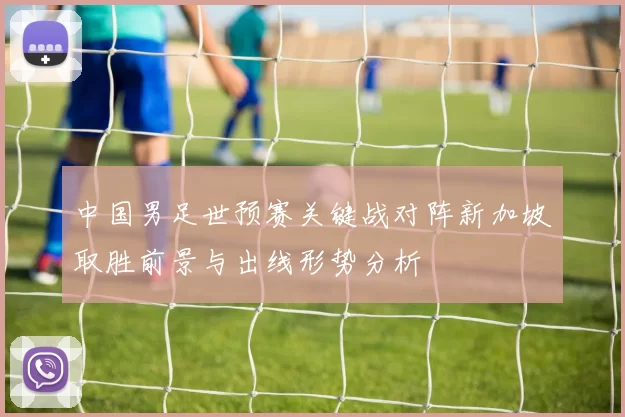 中国男足世预赛关键战对阵新加坡取胜前景与出线形势分析