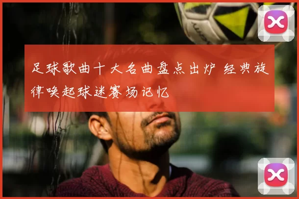 足球歌曲十大名曲盘点出炉 经典旋律唤起球迷赛场记忆