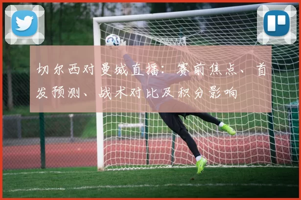 切尔西对曼城直播：赛前焦点、首发预测、战术对比及积分影响