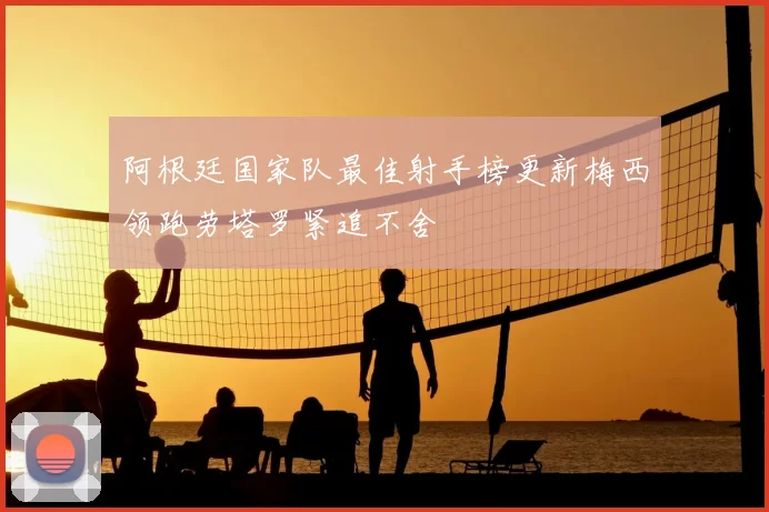 阿根廷国家队最佳射手榜更新梅西领跑劳塔罗紧追不舍