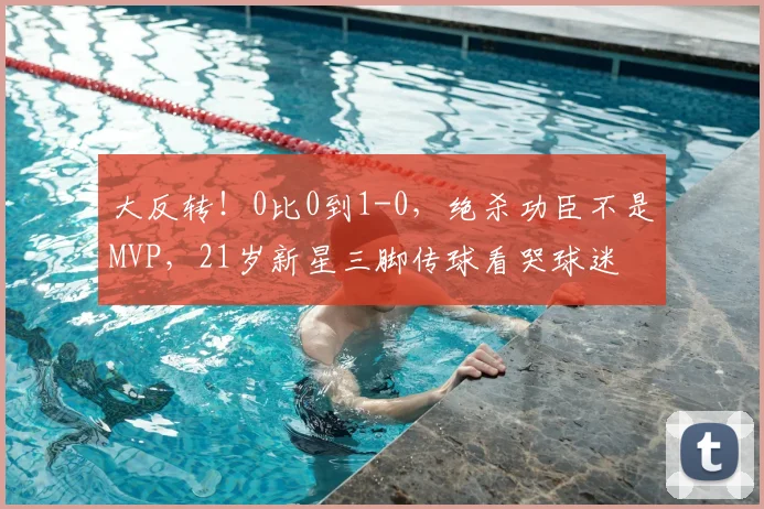 大反转!0比0到1-0,绝杀功臣不是MVP,21岁新星三脚传球看哭球迷
