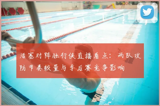 活塞对阵独行侠直播看点：两队攻防节奏较量与季后赛竞争影响