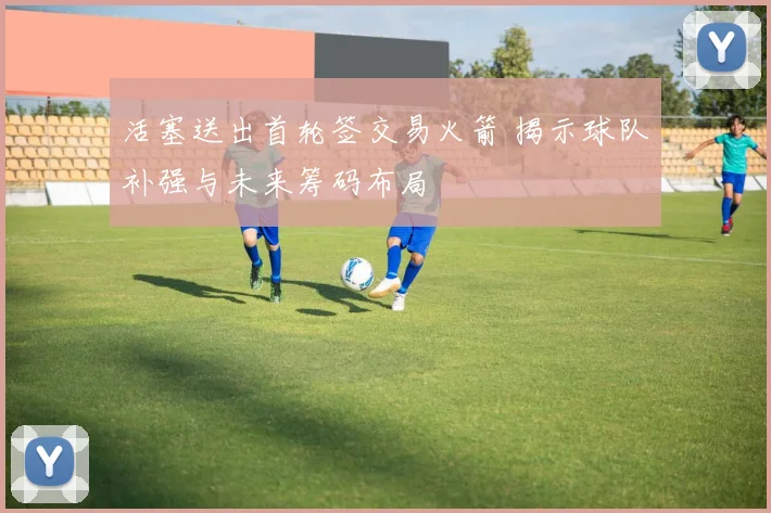 活塞送出首轮签交易火箭 揭示球队补强与未来筹码布局