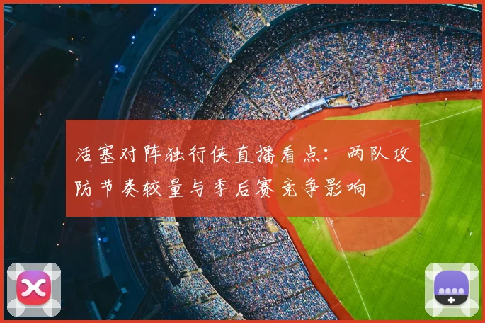 活塞对阵独行侠直播看点：两队攻防节奏较量与季后赛竞争影响