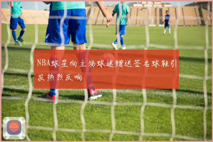 NBA球星向主场球迷赠送签名球鞋引发热烈反响
