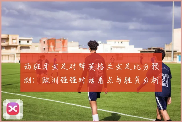 西班牙女足对阵英格兰女足比分预测：欧洲强强对话看点与胜负分析