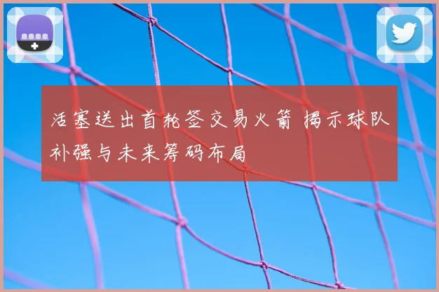 活塞送出首轮签交易火箭 揭示球队补强与未来筹码布局