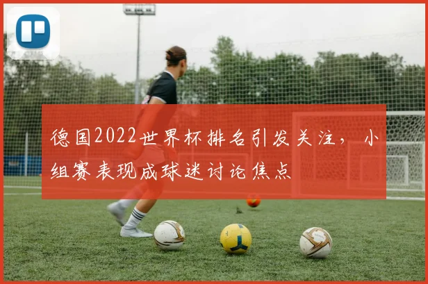 德国2022世界杯排名引发关注,小组赛表现成球迷讨论焦点