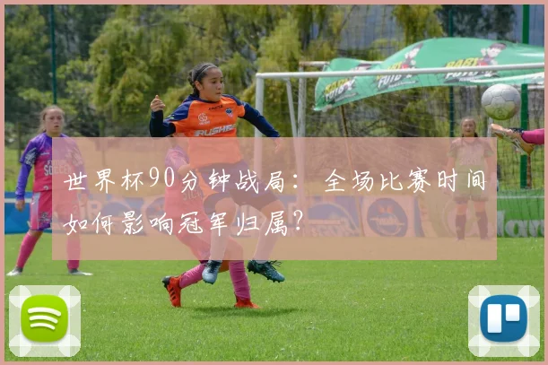 世界杯90分钟战局：全场比赛时间如何影响冠军归属？