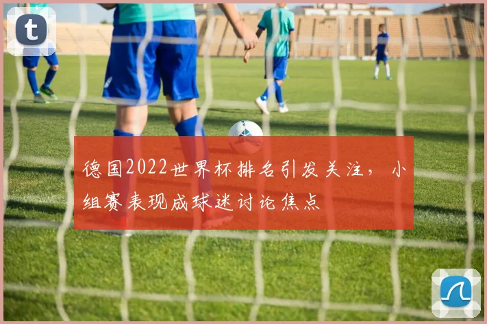 德国2022世界杯排名引发关注,小组赛表现成球迷讨论焦点
