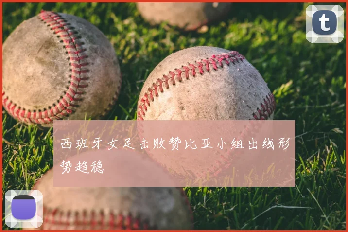 西班牙女足击败赞比亚小组出线形势趋稳