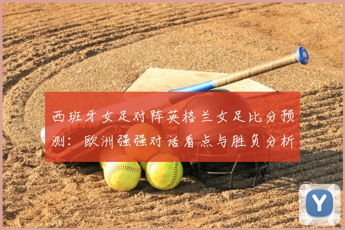 西班牙女足对阵英格兰女足比分预测：欧洲强强对话看点与胜负分析